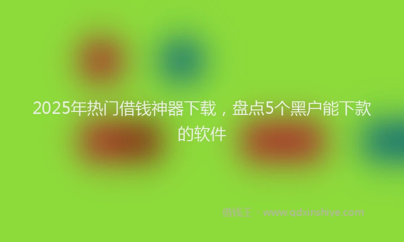 2025年热门借钱神器下载，盘点5个黑户能下款的软件
