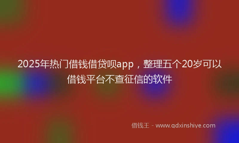 2025年热门借钱借贷呗app，整理五个20岁可以借钱平台不查征信的软件