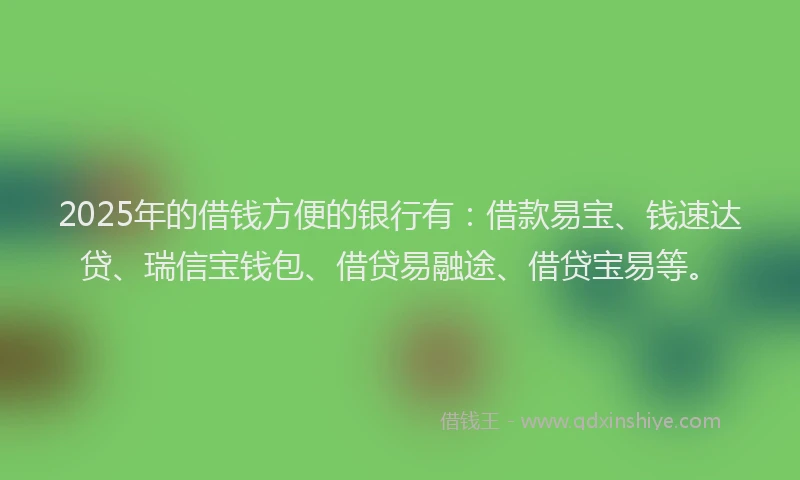 2025年的借钱方便的银行有：借款易宝、钱速达贷、瑞信宝钱包、借贷易融途、借贷宝易等。