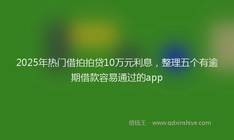 2025年热门借拍拍贷10万元利息，整理五个有逾期借款容易通过的app