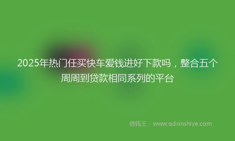 2025年热门任买快车爱钱进好下款吗，整合五个周周到贷款相同系列的平台