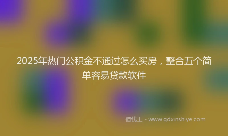 2025年热门公积金不通过怎么买房，整合五个简单容易贷款软件