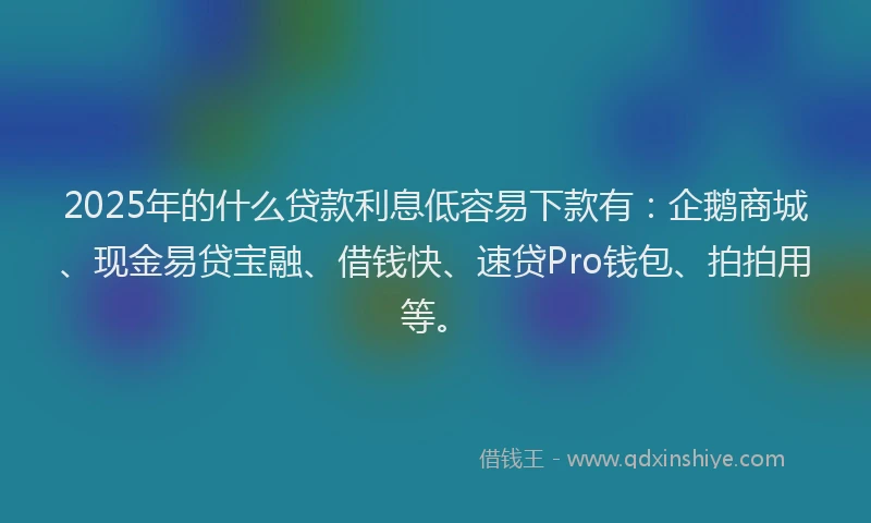 2025年的什么贷款利息低容易下款有：企鹅商城、现金易贷宝融、借钱快、速贷Pro钱包、拍拍用等。