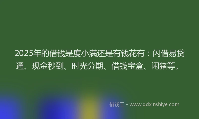 2025年的借钱是度小满还是有钱花有：闪借易贷通、现金秒到、时光分期、借钱宝盒、闲猪等。