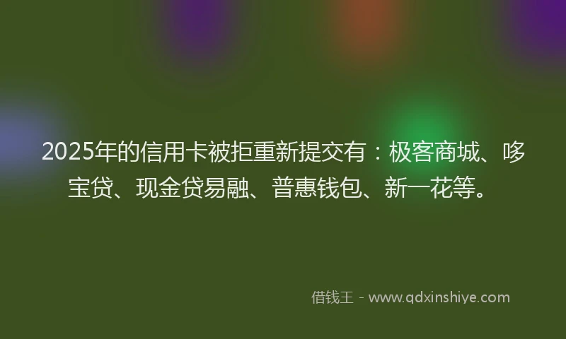 2025年的信用卡被拒重新提交有：极客商城、哆宝贷、现金贷易融、普惠钱包、新一花等。