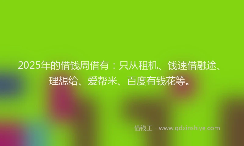 2025年的借钱周借有：只从租机、钱速借融途、理想给、爱帮米、百度有钱花等。