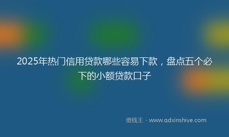 2025年热门信用贷款哪些容易下款，盘点五个必下的小额贷款口子