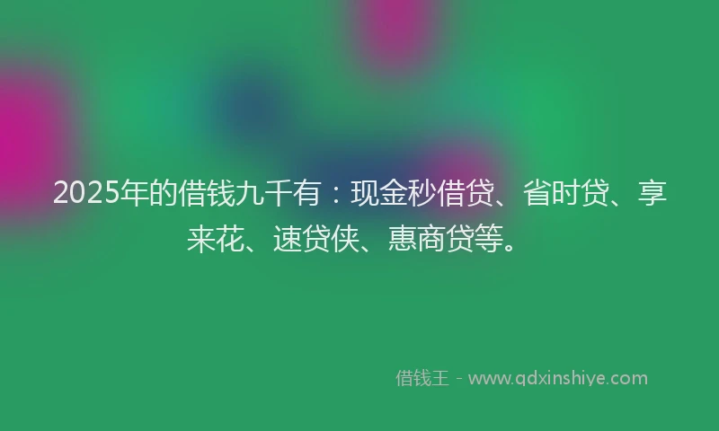 2025年的借钱九千有：现金秒借贷、省时贷、享来花、速贷侠、惠商贷等。