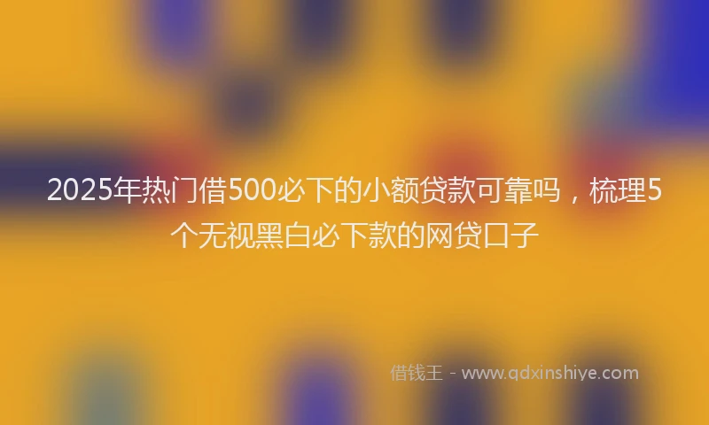 2025年热门借500必下的小额贷款可靠吗，梳理5个无视黑白必下款的网贷口子