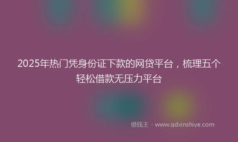 2025年热门凭身份证下款的网贷平台，梳理五个轻松借款无压力平台