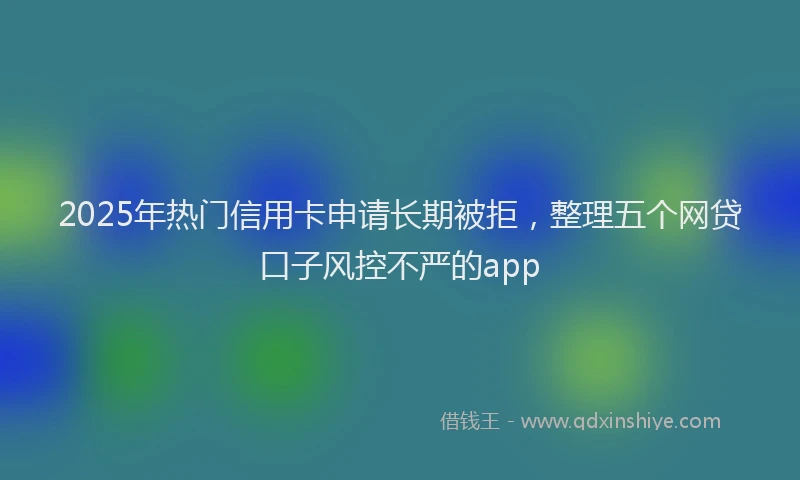 2025年热门信用卡申请长期被拒，整理五个网贷口子风控不严的app