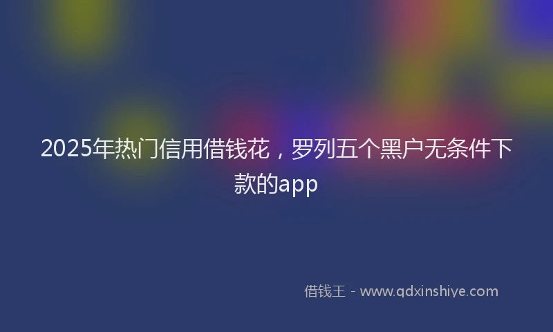 2025年热门信用借钱花，罗列五个黑户无条件下款的app