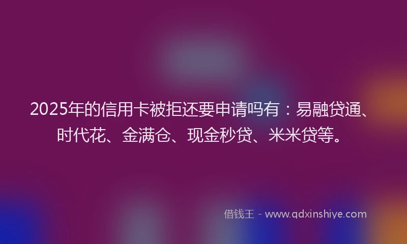 2025年的信用卡被拒还要申请吗有：易融贷通、时代花、金满仓、现金秒贷、米米贷等。
