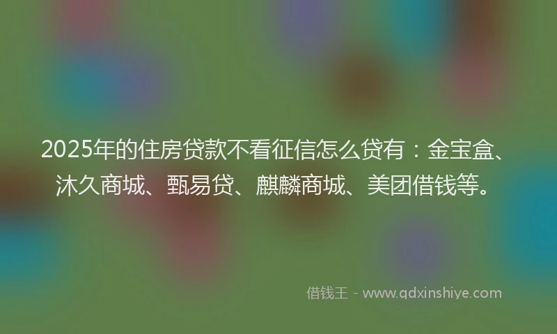 2025年的住房贷款不看征信怎么贷有：金宝盒、沐久商城、甄易贷、麒麟商城、美团借钱等。