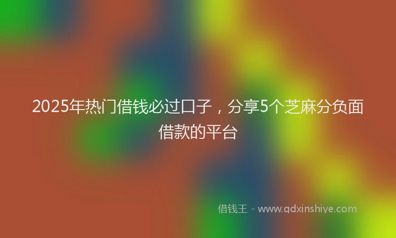 2025年热门借钱必过口子，分享5个芝麻分负面借款的平台