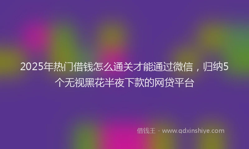 2025年热门借钱怎么通关才能通过微信，归纳5个无视黑花半夜下款的网贷平台