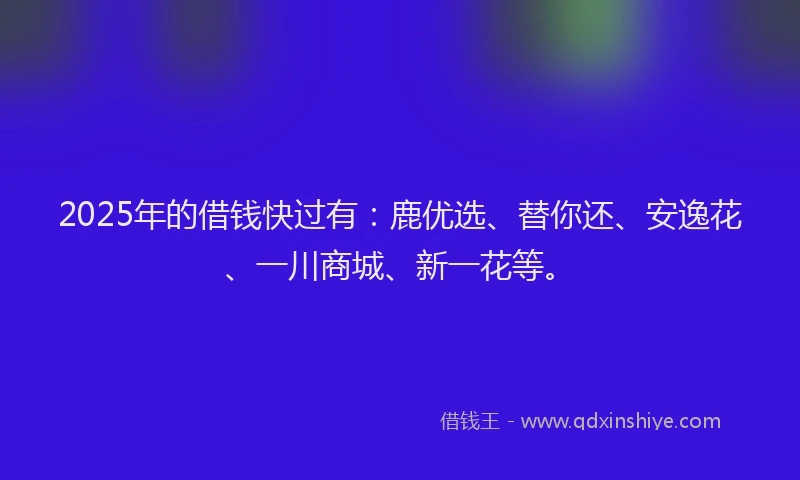 2025年的借钱快过有：鹿优选、替你还、安逸花、一川商城、新一花等。