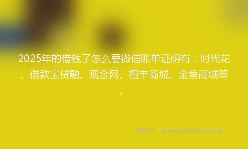 2025年的借钱了怎么要微信账单证明有：时代花、借款宝贷融、现金网、橙丰商城、金鱼商城等。