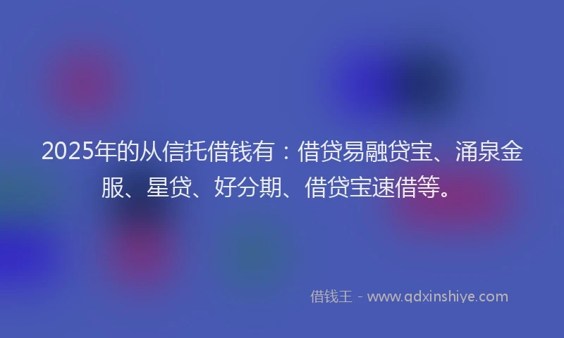 2025年的从信托借钱有：借贷易融贷宝、涌泉金服、星贷、好分期、借贷宝速借等。