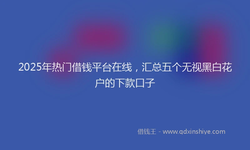 2025年热门借钱平台在线，汇总五个无视黑白花户的下款口子