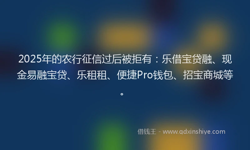 2025年的农行征信过后被拒有：乐借宝贷融、现金易融宝贷、乐租租、便捷Pro钱包、招宝商城等。