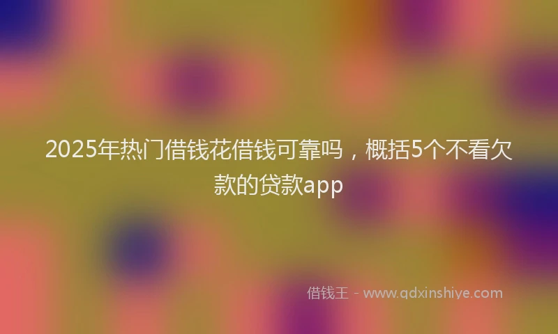 2025年热门借钱花借钱可靠吗，概括5个不看欠款的贷款app