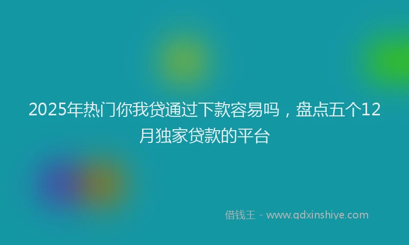 2025年热门你我贷通过下款容易吗，盘点五个12月独家贷款的平台