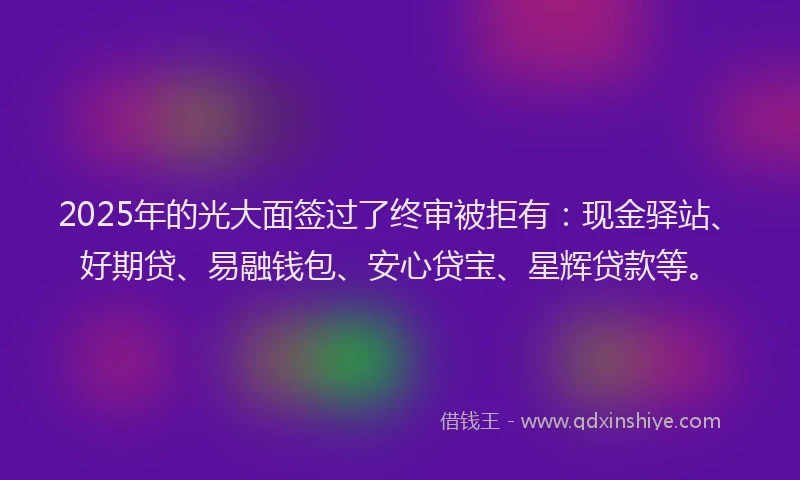 2025年的光大面签过了终审被拒有：现金驿站、好期贷、易融钱包、安心贷宝、星辉贷款等。