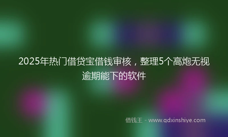 2025年热门借贷宝借钱审核，整理5个高炮无视逾期能下的软件
