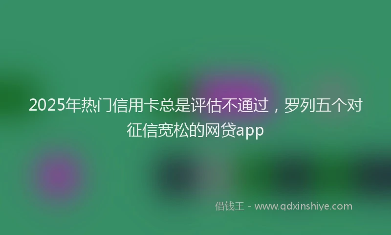2025年热门信用卡总是评估不通过，罗列五个对征信宽松的网贷app