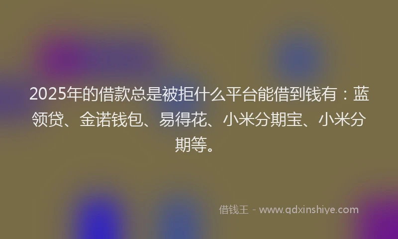 2025年的借款总是被拒什么平台能借到钱有：蓝领贷、金诺钱包、易得花、小米分期宝、小米分期等。