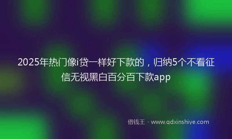 2025年热门像i贷一样好下款的，归纳5个不看征信无视黑白百分百下款app
