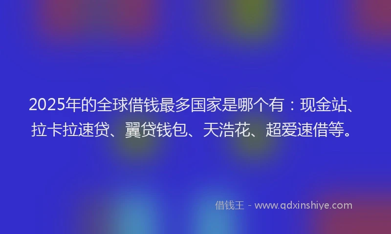 2025年的全球借钱最多国家是哪个有：现金站、拉卡拉速贷、翼贷钱包、天浩花、超爱速借等。