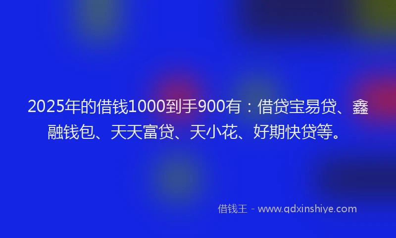 2025年的借钱1000到手900有：借贷宝易贷、鑫融钱包、天天富贷、天小花、好期快贷等。