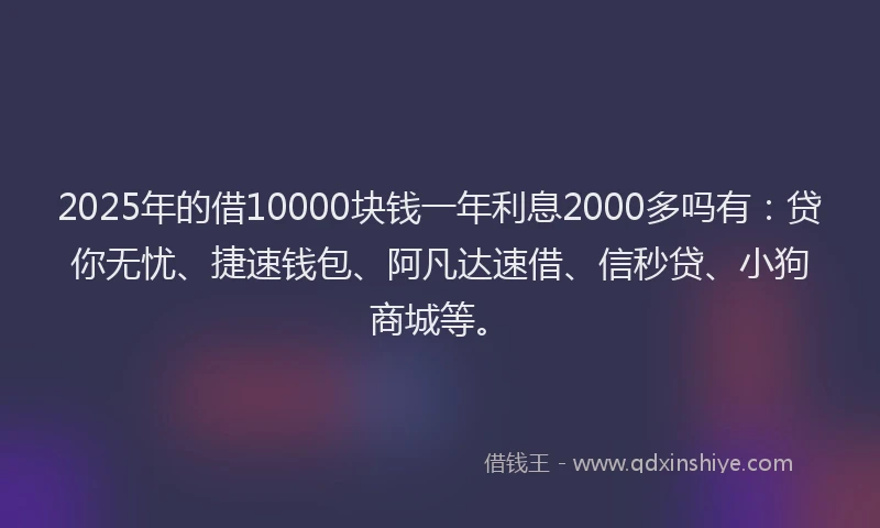 2025年的借10000块钱一年利息2000多吗有：贷你无忧、捷速钱包、阿凡达速借、信秒贷、小狗商城等。