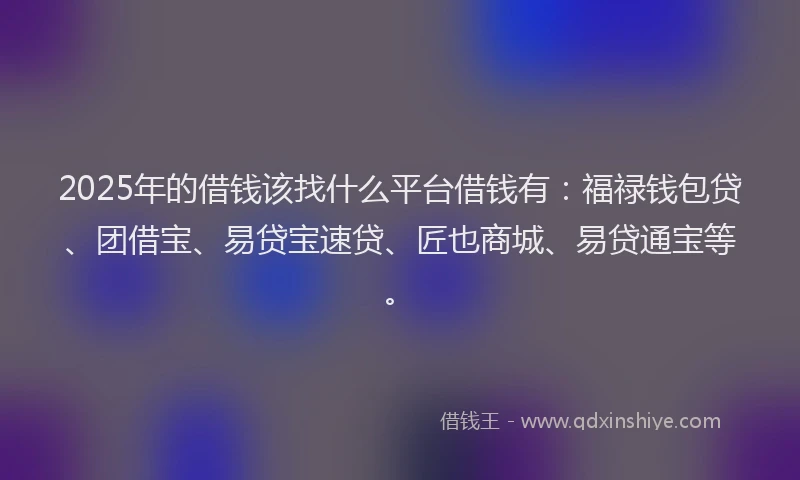2025年的借钱该找什么平台借钱有：福禄钱包贷、团借宝、易贷宝速贷、匠也商城、易贷通宝等。