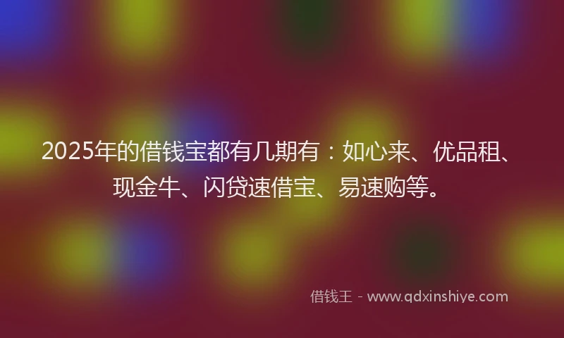 2025年的借钱宝都有几期有：如心来、优品租、现金牛、闪贷速借宝、易速购等。