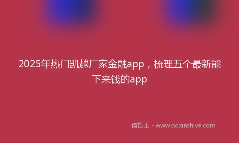 2025年热门凯越厂家金融app，梳理五个最新能下来钱的app
