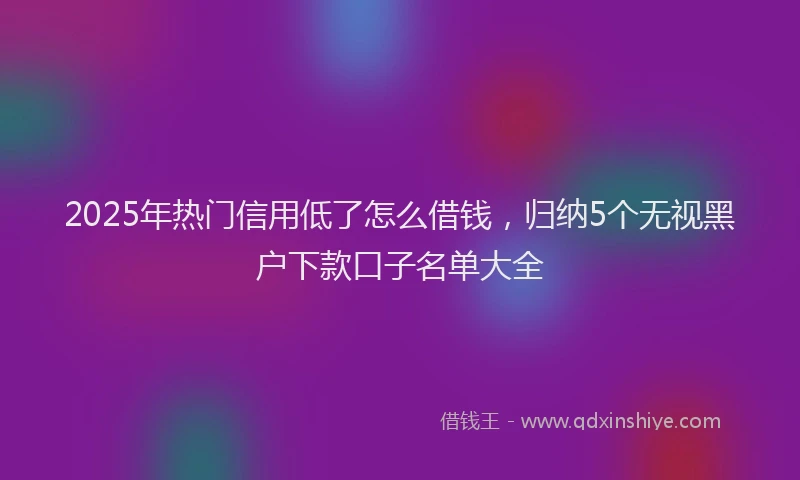 2025年热门信用低了怎么借钱，归纳5个无视黑户下款口子名单大全