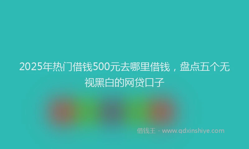 2025年热门借钱500元去哪里借钱，盘点五个无视黑白的网贷口子