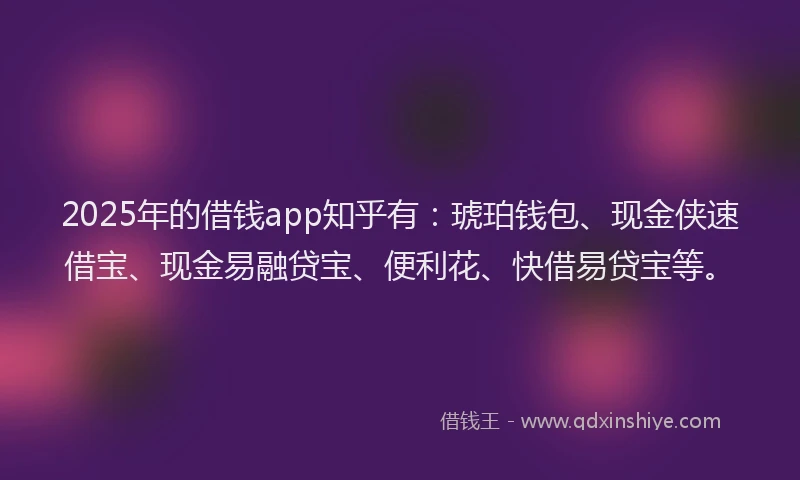 2025年的借钱app知乎有：琥珀钱包、现金侠速借宝、现金易融贷宝、便利花、快借易贷宝等。