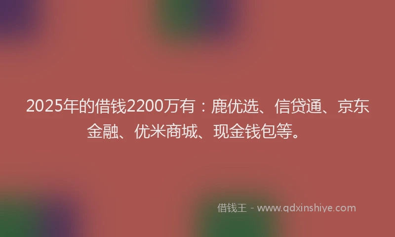 2025年的借钱2200万有：鹿优选、信贷通、京东金融、优米商城、现金钱包等。