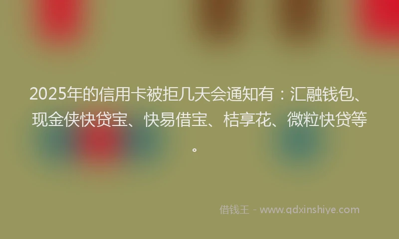 2025年的信用卡被拒几天会通知有：汇融钱包、现金侠快贷宝、快易借宝、桔享花、微粒快贷等。