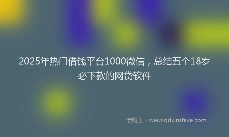 2025年热门借钱平台1000微信，总结五个18岁必下款的网贷软件