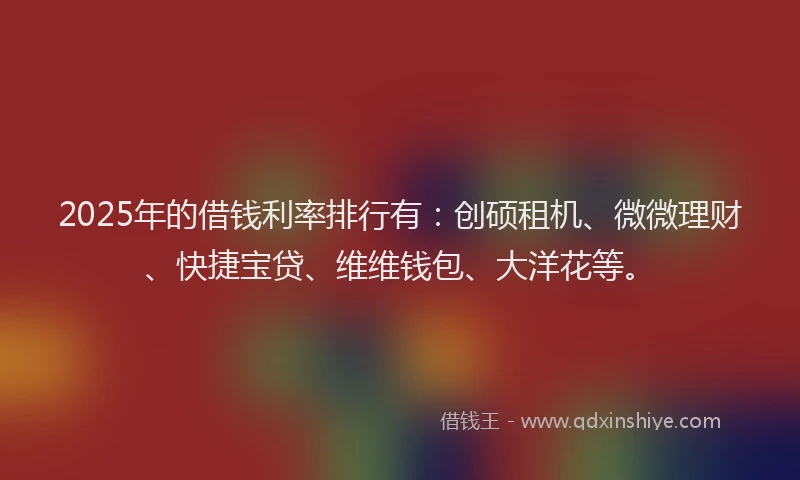 2025年的借钱利率排行有：创硕租机、微微理财、快捷宝贷、维维钱包、大洋花等。