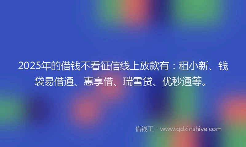 2025年的借钱不看征信线上放款有：租小新、钱袋易借通、惠享借、瑞雪贷、优秒通等。