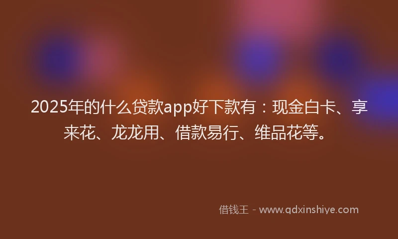 2025年的什么贷款app好下款有：现金白卡、享来花、龙龙用、借款易行、维品花等。