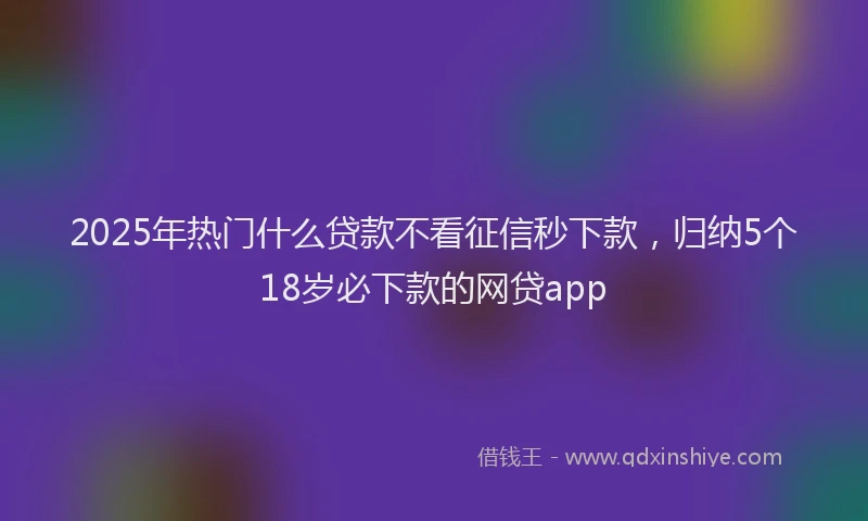 2025年热门什么贷款不看征信秒下款，归纳5个18岁必下款的网贷app