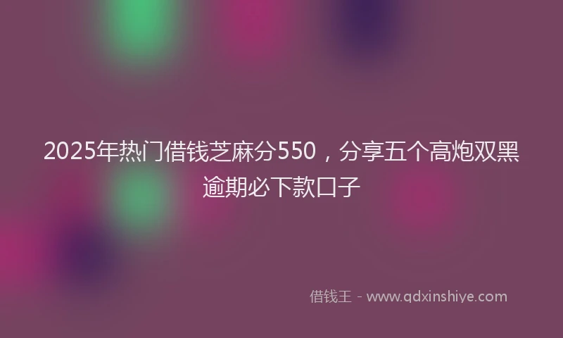 2025年热门借钱芝麻分550，分享五个高炮双黑逾期必下款口子