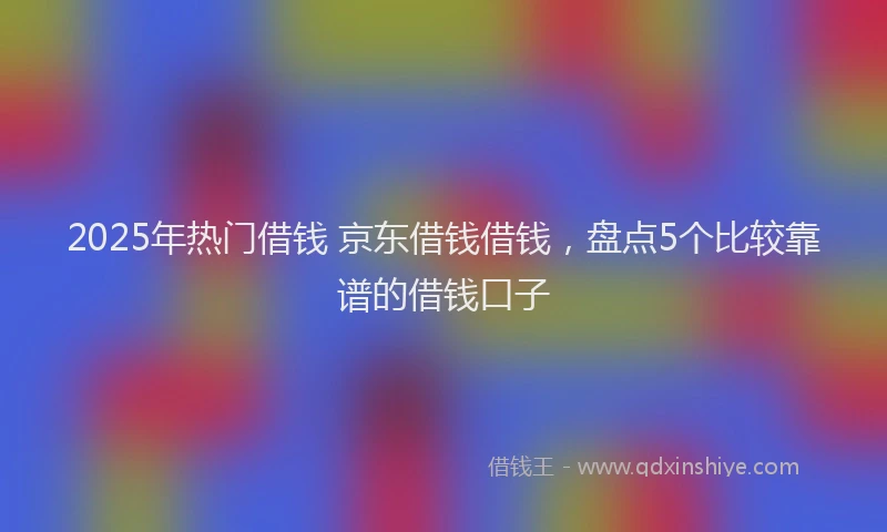 2025年热门借钱 京东借钱借钱，盘点5个比较靠谱的借钱口子
